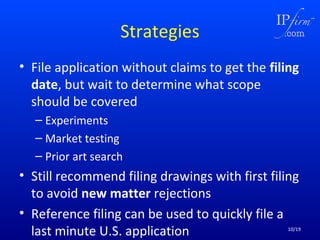 Strategies
• File application without claims to get the filing
date, but wait to determine what scope
should be covered
– Experiments
– Market testing
– Prior art search

• Still recommend filing drawings with first filing
to avoid new matter rejections
• Reference filing can be used to quickly file a
last minute U.S. application

10/19

 