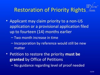 Restoration of Priority Rights
• Applicant may claim priority to a non-US
application or a provisional application filed
up to fourteen (14) months earlier
– Two month increase in time
– Incorporation by reference would still be new
matter

• Petition to restore the priority must be
granted by Office of Petitions
– No guidance regarding level of proof needed
11/19

 