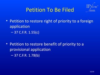 Petition To Be Filed
• Petition to restore right of priority to a foreign
application
– 37 C.F.R. 1.55(c)

• Petition to restore benefit of priority to a
provisional application
– 37 C.F.R. 1.78(b)

12/19

 