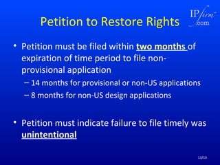 Petition to Restore Rights
• Petition must be filed within two months of
expiration of time period to file nonprovisional application
– 14 months for provisional or non-US applications
– 8 months for non-US design applications

• Petition must indicate failure to file timely was
unintentional
13/19

 