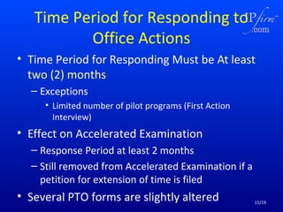 Time Period for Responding to
Office Actions
• Time Period for Responding Must be At least
two (2) months
– Exceptions
• Limited number of pilot programs (First Action
Interview)

• Effect on Accelerated Examination
– Response Period at least 2 months
– Still removed from Accelerated Examination if a
petition for extension of time is filed

• Several PTO forms are slightly altered

15/19

 