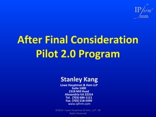 After Final Consideration
Pilot 2.0 Program
Stanley Kang

Lowe Hauptman & Ham LLP
Suite 1400
2318 Mill Road
Alexandria VA 22314
Tel. (703) 684-1111
Fax. (703) 518-5499
www.ipfirm.com

©2014—Lowe Hauptman & Ham , LLP - All
Rights Reserved

 