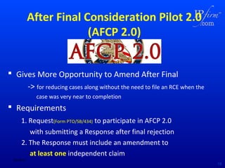 After Final Consideration Pilot 2.0
(AFCP 2.0)
 Gives More Opportunity to Amend After Final
-> for reducing cases along without the need to file an RCE when the
case was very near to completion

 Requirements
1. Request(Form PTO/SB/434) to participate in AFCP 2.0
with submitting a Response after final rejection
2. The Response must include an amendment to
at least one independent claim
02/18/14

19

 