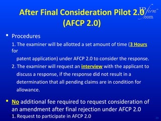 After Final Consideration Pilot 2.0
(AFCP 2.0)
 Procedures
1. The examiner will be allotted a set amount of time (3 Hours
for
patent application) under AFCP 2.0 to consider the response.
2. The examiner will request an interview with the applicant to
discuss a response, if the response did not result in a
determination that all pending claims are in condition for
allowance.

 No additional fee required to request consideration of
an amendment after final rejection under AFCP 2.0
1. Request to participate in AFCP 2.0

02/18/14

20

 
