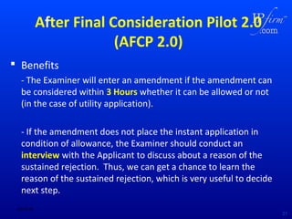 After Final Consideration Pilot 2.0
(AFCP 2.0)
 Benefits
- The Examiner will enter an amendment if the amendment can
be considered within 3 Hours whether it can be allowed or not
(in the case of utility application).
- If the amendment does not place the instant application in
condition of allowance, the Examiner should conduct an
interview with the Applicant to discuss about a reason of the
sustained rejection. Thus, we can get a chance to learn the
reason of the sustained rejection, which is very useful to decide
next step.
02/18/14

21

 