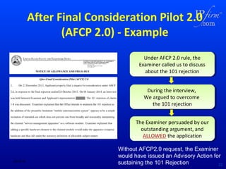 After Final Consideration Pilot 2.0
(AFCP 2.0) - Example
Under AFCP 2.0 rule, the
Under AFCP 2.0 rule, the
Examiner called us to discuss
Examiner called us to discuss
about the 101 rejection
about the 101 rejection
During the interview,
During the interview,
We argued to overcome
We argued to overcome
the 101 rejection
the 101 rejection
The Examiner persuaded by our
The Examiner persuaded by our
outstanding argument, and
outstanding argument, and
ALLOWED the application
ALLOWED the application

02/18/14

Without AFCP2.0 request, the Examiner
would have issued an Advisory Action for
sustaining the 101 Rejection
22

 