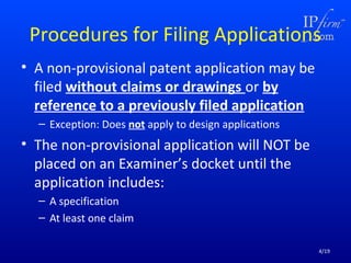 Procedures for Filing Applications
• A non-provisional patent application may be
filed without claims or drawings or by
reference to a previously filed application
– Exception: Does not apply to design applications

• The non-provisional application will NOT be
placed on an Examiner’s docket until the
application includes:
– A specification
– At least one claim
4/19

 