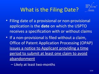 What is the Filing Date?
• Filing date of a provisional or non-provisional
application is the date on which the USPTO
receives a specification with or without claims
• If a non-provisional is filed without a claim,
Office of Patent Application Processing (OPAP)
issues a notice to Applicant providing a time
period to submit at least one claim to avoid
abandonment
– Likely at least two-months
5/19

 