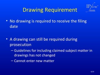 Drawing Requirement
• No drawing is required to receive the filing
date
• A drawing can still be required during
prosecution
– Guidelines for including claimed subject matter in
drawings has not changed
– Cannot enter new matter
6/19

 