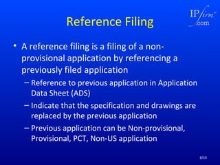 Reference Filing
• A reference filing is a filing of a nonprovisional application by referencing a
previously filed application
– Reference to previous application in Application
Data Sheet (ADS)
– Indicate that the specification and drawings are
replaced by the previous application
– Previous application can be Non-provisional,
Provisional, PCT, Non-US application
8/19

 