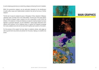 BEHIND SMART CITIES WORLDWIDE 54
to work analyzing governance as overarching category embracing the rest of variables.
Within the governance category, we are particularly interested on the identification
of public policy issues and implementation problems that will be the focus of further
research.
The first set of cases for analysis focuses on Shanghai in China, Iskandar in Malaysia,
Japanese cases, and New York in the United States. This first part of the study selects
four contexts as research cases, however, the unit of observation is each smart city
initiative. In the selection of cities and initiatives as cases for empirical research we have
followed a purposive approach: we are interested in doing logical deductions from
different world settings. As the challenge today is to gather and integrate knowledge
from every available source all over the world and for global open systems of innovation.
For the purpose of the research we have relied on academic articles, web pages as
well as government documents and articles from the press, helping us to identify new
issues.
MAIN GRAPHICS
 
