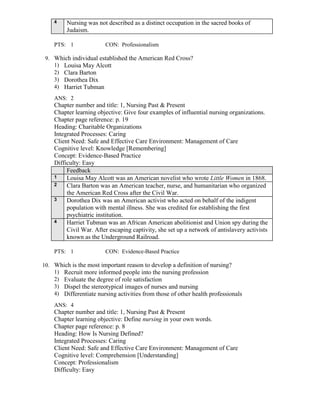 4 Nursing was not described as a distinct occupation in the sacred books of
Judaism.
PTS: 1 CON: Professionalism
9. Which individual established the American Red Cross?
1) Louisa May Alcott
2) Clara Barton
3) Dorothea Dix
4) Harriet Tubman
ANS: 2
Chapter number and title: 1, Nursing Past & Present
Chapter learning objective: Give four examples of influential nursing organizations.
Chapter page reference: p. 19
Heading: Charitable Organizations
Integrated Processes: Caring
Client Need: Safe and Effective Care Environment: Management of Care
Cognitive level: Knowledge [Remembering]
Concept: Evidence-Based Practice
Difficulty: Easy
Feedback
1 Louisa May Alcott was an American novelist who wrote Little Women in 1868.
2 Clara Barton was an American teacher, nurse, and humanitarian who organized
the American Red Cross after the Civil War.
3 Dorothea Dix was an American activist who acted on behalf of the indigent
population with mental illness. She was credited for establishing the first
psychiatric institution.
4 Harriet Tubman was an African American abolitionist and Union spy during the
Civil War. After escaping captivity, she set up a network of antislavery activists
known as the Underground Railroad.
PTS: 1 CON: Evidence-Based Practice
10. Which is the most important reason to develop a definition of nursing?
1) Recruit more informed people into the nursing profession
2) Evaluate the degree of role satisfaction
3) Dispel the stereotypical images of nurses and nursing
4) Differentiate nursing activities from those of other health professionals
ANS: 4
Chapter number and title: 1, Nursing Past & Present
Chapter learning objective: Define nursing in your own words.
Chapter page reference: p. 8
Heading: How Is Nursing Defined?
Integrated Processes: Caring
Client Need: Safe and Effective Care Environment: Management of Care
Cognitive level: Comprehension [Understanding]
Concept: Professionalism
Difficulty: Easy
 