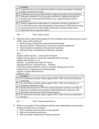 Feedback
1 A definition of nursing would not be likely to increase the number of informed
people recruited into nursing.
2 A definition of nursing would do little to improve the nurse’s role satisfaction.
3 Although a definition of nursing might contribute to fighting stereotypes of
nursing, other, more powerful influences (e.g., media portrayals) exist to
counteract it.
4 Nursing organization leaders think it is important to develop a definition of
nursing to bring value and understanding to the profession, differentiate nursing
activities from those of other health professionals, and help student nurses
understand what is expected of them.
PTS: 1 CON: Professionalism
11. Which provides evidence-based support for the contribution that advanced practice nurses
(APNs. make within healthcare?
1) Reduced usage of diagnostics using advanced technology
2) Decreased number of unnecessary visits to the emergency department
3) Improved patient compliance with prescribed treatments
4) Increased usage of complementary alternative therapies
ANS: 3
Chapter number and title: 1, Nursing Past & Present
Chapter learning objective: Name nine expanded roles for nursing.
Chapter page reference: p. 22
Heading: Expanded Career Roles for Nurses
Integrated Processes: Nursing Process – Planning
Client Need: Safe and Effective Care Environment: Management of Care
Cognitive level: Comprehension [Understanding]
Concept: Evidence-Based Practice
Difficulty: Easy
Feedback
1 No well-known scientific studies support APNs’ effect on the use of advanced
technology.
2 No well-known scientific studies support APNs’ effect on the frequency of
emergency department visits.
3 Studies demonstrate that APNs have improved patient outcomes over those of
physicians, including increased patient understanding and cooperation with
treatments and decreased need for hospitalizations.
4 No well-known scientific studies support APNs’ effect on the use of alternative
therapies.
PTS: 1 CON: Evidence-Based Practice
12. Which is an example of what traditional medicine and complementary and alternative
medicine therapies have in common?
1) Both can produce adverse effects in some patients.
2) Both use prescription medications.
3) Both are usually reimbursed by insurance programs.
 