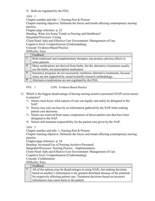 4) Both are regulated by the FDA.
ANS: 1
Chapter number and title: 1, Nursing Past & Present
Chapter learning objective: Delineate the forces and trends affecting contemporary nursing
practice.
Chapter page reference: p. 22
Heading: What Are Some Trends in Nursing and Healthcare?
Integrated Processes: Caring
Client Need: Safe and Effective Care Environment: Management of Care
Cognitive level: Comprehension [Understanding]
Concept: Evidence-Based Practice
Difficulty: Easy
Feedback
1 Both traditional and complementary therapies can produce adverse effects in
some patients.
2 Many medications are derived from herbs, but the alternative treatments usually
use the herbs, not prescription medication.
3 Insurance programs do not necessarily reimburse alternative treatments, because
many are not supported by sound scientific research methodology.
4 Alternative medications are not regulated by the FDA.
PTS: 1 CON: Evidence-Based Practice
13. Which is the biggest disadvantage of having nursing assistive personnel (NAP) assist nurses
in practice?
1) Nurses must know what aspects of care can legally and safely be delegated to the
NAP.
2) Nurses may rely too heavily on information gathered by the NAP when making
patient care decisions.
3) Nurses are removed from many components of direct patient care that have been
delegated to the NAP.
4) Nurses still maintain responsibility for the patient care given by the NAP.
ANS: 2
Chapter number and title: 1, Nursing Past & Present
Chapter learning objective: Delineate the forces and trends affecting contemporary nursing
practice.
Chapter page reference: p. 24
Heading: Increased Use of Nursing Assistive Personnel
Integrated Processes: Nursing Process – Implementation
Client Need: Safe and Effective Care Environment: Management of Care
Cognitive level: Comprehension [Understanding]
Concept: Collaboration
Difficulty: Easy
Feedback
1 All of the options may be disadvantages to using NAPs, but making decisions
based on another’s information is the greatest drawback because of the potential
for negatively affecting patient care. Treatment decisions based on incorrect
information may cause harm to the patient.
 