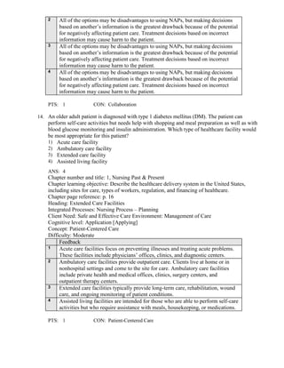 2 All of the options may be disadvantages to using NAPs, but making decisions
based on another’s information is the greatest drawback because of the potential
for negatively affecting patient care. Treatment decisions based on incorrect
information may cause harm to the patient.
3 All of the options may be disadvantages to using NAPs, but making decisions
based on another’s information is the greatest drawback because of the potential
for negatively affecting patient care. Treatment decisions based on incorrect
information may cause harm to the patient.
4 All of the options may be disadvantages to using NAPs, but making decisions
based on another’s information is the greatest drawback because of the potential
for negatively affecting patient care. Treatment decisions based on incorrect
information may cause harm to the patient.
PTS: 1 CON: Collaboration
14. An older adult patient is diagnosed with type 1 diabetes mellitus (DM). The patient can
perform self-care activities but needs help with shopping and meal preparation as well as with
blood glucose monitoring and insulin administration. Which type of healthcare facility would
be most appropriate for this patient?
1) Acute care facility
2) Ambulatory care facility
3) Extended care facility
4) Assisted living facility
ANS: 4
Chapter number and title: 1, Nursing Past & Present
Chapter learning objective: Describe the healthcare delivery system in the United States,
including sites for care, types of workers, regulation, and financing of healthcare.
Chapter page reference: p. 16
Heading: Extended Care Facilities
Integrated Processes: Nursing Process – Planning
Client Need: Safe and Effective Care Environment: Management of Care
Cognitive level: Application [Applying]
Concept: Patient-Centered Care
Difficulty: Moderate
Feedback
1 Acute care facilities focus on preventing illnesses and treating acute problems.
These facilities include physicians’ offices, clinics, and diagnostic centers.
2 Ambulatory care facilities provide outpatient care. Clients live at home or in
nonhospital settings and come to the site for care. Ambulatory care facilities
include private health and medical offices, clinics, surgery centers, and
outpatient therapy centers.
3 Extended care facilities typically provide long-term care, rehabilitation, wound
care, and ongoing monitoring of patient conditions.
4 Assisted living facilities are intended for those who are able to perform self-care
activities but who require assistance with meals, housekeeping, or medications.
PTS: 1 CON: Patient-Centered Care
 