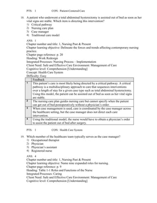 PTS: 1 CON: Patient-Centered Care
18. A patient who underwent a total abdominal hysterectomy is assisted out of bed as soon as her
vital signs are stable. Which item is directing this intervention?
1) Critical pathway
2) Nursing care plan
3) Case manager
4) Traditional care model
ANS: 1
Chapter number and title: 1, Nursing Past & Present
Chapter learning objective: Delineate the forces and trends affecting contemporary nursing
practice.
Chapter page reference: p. 20
Heading: Work Redesign
Integrated Processes: Nursing Process – Implementation
Client Need: Safe and Effective Care Environment: Management of Care
Cognitive level: Comprehension [Understanding]
Concept: Health Care System
Difficulty: Easy
Feedback
1 This patient’s care is most likely being directed by a critical pathway. A critical
pathway is a multidisciplinary approach to care that sequences interventions
over a length of stay for a given case type such as total abdominal hysterectomy.
Using this model, the patient can be assisted out of bed as soon as her vital signs
are stable.
2 The nursing care plan guides nursing care but cannot specify when the patient
can get out of bed postoperatively without a physician’s order.
3 When case management is used, care is coordinated by the case manager across
the healthcare setting, but the case manager does not direct each care
intervention.
4 Using the traditional model, the nurse would have to obtain a physician’s order
to assist the patient out of bed after surgery.
PTS: 1 CON: Health Care System
19. Which member of the healthcare team typically serves as the case manager?
1) Occupational therapist
2) Physician
3) Physician’s assistant
4) Registered nurse
ANS: 4
Chapter number and title: 1, Nursing Past & Present
Chapter learning objective: Name nine expanded roles for nursing.
Chapter page reference: p. 9
Heading: Table 1-1 Roles and Functions of the Nurse
Integrated Processes: Caring
Client Need: Safe and Effective Care Environment: Management of Care
Cognitive level: Comprehension [Understanding]
 