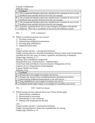 Concept: Collaboration
Difficulty: Easy
Feedback
1 The occupational therapist, physician, and physician’s assistant all serve on the
healthcare team and take direction from the case manager.
2 The occupational therapist, physician, and physician’s assistant all serve on the
healthcare team and take direction from the case manager.
3 The occupational therapist, physician, and physician’s assistant all serve on the
healthcare team and take direction from the case manager.
4 Typically, registered nurses serve as case managers for patients with specific
diagnoses. Their role is coordinator of care across the healthcare system.
PTS: 1 CON: Collaboration
20. Which is considered a primary care service?
1) Providing wound care
2) Administering childhood immunizations
3) Providing drug rehabilitation
4) Outpatient hernia repair
ANS: 2
Chapter number and title: 1, Nursing Past & Present
Chapter learning objective: Describe the healthcare delivery system in the United States,
including sites for care, types of workers, regulation, and financing of healthcare.
Chapter page reference: p. 17
Heading: How Is Healthcare Categorized?
Integrated Processes: Nursing Process – Implementation
Client Need: Safe and Effective Care Environment: Management of Care
Cognitive level: Comprehension [Understanding]
Concept: Health Care System
Difficulty: Easy
Feedback
1 Wound care is an example of a tertiary care service.
2 Primary care services focus on health promotion and disease prevention;
administering childhood immunizations is one such service.
3 Drug rehabilitation is an example of a tertiary care service.
4 Outpatient hernia repair surgery is an example of a secondary care service.
PTS: 1 CON: Health Care System
21. Which nursing activities represent direct care? Choose all that apply
1) Administering a medication
2) Documenting an assessment
3) Participating in a care conference
4) Making work assignments for the shift
ANS: 1
Chapter number and title: 1, Nursing Past & Present
Chapter learning objective: Name nine expanded roles for nursing.
Chapter page reference: p. 15
 