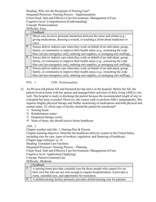 Heading: Who Are the Recipients of Nursing Care?
Integrated Processes: Nursing Process – Implementation
Client Need: Safe and Effective Care Environment: Management of Care
Cognitive level: Comprehension [Understanding]
Concept: Professionalism
Difficulty: Easy
Feedback
1 Direct care involves personal interaction between the nurse and clients (e.g.,
giving medications, dressing a wound, or teaching a client about medicines or
care).
2 Nurses deliver indirect care when they work on behalf of an individual, group,
family, or community to improve their health status (e.g., restocking the code
blue cart [an emergency cart], ordering unit supplies, or arranging unit staffing).
3 Nurses deliver indirect care when they work on behalf of an individual, group,
family, or community to improve their health status (e.g., restocking the code
blue cart [an emergency cart], ordering unit supplies, or arranging unit staffing).
4 Nurses deliver indirect care when they work on behalf of an individual, group,
family, or community to improve their health status (e.g., restocking the code
blue cart [an emergency cart], ordering unit supplies, or arranging unit staffing).
PTS: 1 CON: Professionalism
22. An 80-year-old patient fell and fractured her hip and is in the hospital. Before the fall, the
patient lived at home with her spouse and managed their activities of daily living (ADLs) very
well. The hospital is ready to discharge the patient because the recommended length of stay in
a hospital has been exceeded. However, she cannot walk or perform ADLs independently. She
requires lengthy physical therapy and further monitoring of medications and both physical and
mental status. To which type of facility should the patient be transferred?
1) Nursing home
2) Rehabilitation center
3) Outpatient therapy center
4) None of these; she should receive home healthcare
ANS: 2
Chapter number and title: 1, Nursing Past & Present
Chapter learning objective: Describe the healthcare delivery system in the United States,
including sites for care, types of workers, regulation, and financing of healthcare.
Chapter page reference: p. 16
Heading: Extended Care Facilities
Integrated Processes: Nursing Process – Planning
Client Need: Safe and Effective Care Environment: Management of Care
Cognitive level: Application [Applying]
Concept: Patient-Centered Care
Difficulty: Moderate
Feedback
1 A nursing home provides custodial care for those people who cannot live on
their own but who are not sick enough to require hospitalization. It provides a
room, custodial care, and opportunity for recreation.
2 A skilled nursing facility primarily provides skilled nursing care for patients
 