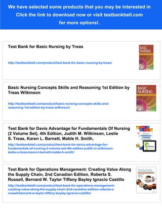 We have selected some products that you may be interested in
Click the link to download now or visit testbankbell.com
for more options!.
Test Bank for Basic Nursing by Treas
http://testbankbell.com/product/test-bank-for-basic-nursing-by-treas/
Basic Nursing Concepts Skills and Reasoning 1st Edition by
Treas Wilkinson
http://testbankbell.com/product/basic-nursing-concepts-skills-and-
reasoning-1st-edition-by-treas-wilkinson/
Test Bank for Davis Advantage for Fundamentals Of Nursing
(2 Volume Set), 4th Edition, Judith M. Wilkinson, Leslie
S. Treas, Karen L. Barnett, Mable H. Smith,
http://testbankbell.com/product/test-bank-for-davis-advantage-for-
fundamentals-of-nursing-2-volume-set-4th-edition-judith-m-wilkinson-
leslie-s-treas-karen-l-barnett-mable-h-smith/
Test Bank for Operations Management: Creating Value Along
the Supply Chain, 2nd Canadian Edition, Roberta S.
Russell, Bernard W. Taylor Tiffany Bayley Ignacio Castillo
http://testbankbell.com/product/test-bank-for-operations-management-
creating-value-along-the-supply-chain-2nd-canadian-edition-roberta-s-
russell-bernard-w-taylor-tiffany-bayley-ignacio-castillo/
 