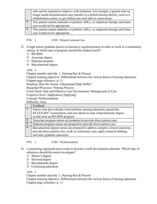 who can be expected to improve with treatment. For example, a patient who no
longer needs hospitalization may transfer to a skilled nursing facility, such as a
rehabilitation center, to get skilled care until able to return home.
3 This patient cannot ambulate or perform ADLs, so outpatient therapy and home
care would not be appropriate.
4 This patient cannot ambulate or perform ADLs, so outpatient therapy and home
care would not be appropriate.
PTS: 1 CON: Patient-Centered Care
23. A high school graduate desires to become a registered nurse in order to work in a community
setting. In which type of program should this student enroll?
1) RN-BSN
2) Associate degree
3) Diploma program
4) Baccalaureate degree
ANS: 4
Chapter number and title: 1, Nursing Past & Present
Chapter learning objective: Differentiate between the various forms of nursing education.
Chapter page reference: p. 11
Heading: How Do Nurses’ Educational Paths Differ?
Integrated Processes: Nursing Process
Client Need: Safe and Effective Care Environment: Management of Care
Cognitive level: Application [Applying]
Concept: Professionalism
Difficulty: Easy
Feedback
1 Nurses who have already received basic nursing education, passed the
NCLEX-RN®
examination, and now desire to earn a baccalaureate degree
would enter an RN-BSN program.
2 Associate program nurses are prepared to provide direct patient care.
3 Diploma program nurses are prepared to provide direct patient care.
4 Baccalaureate degree nurses are prepared to address complex clinical situations,
provide direct patient care, work in community care, apply research findings,
and enter graduate education.
PTS: 1 CON: Professionalism
24. A practicing registered nurse wants to become a staff development educator. Which type of
education should this nurse investigate?
1) Master’s degree
2) Doctoral degree
3) Baccalaureate degree
4) Continuing education
ANS: 1
Chapter number and title: 1, Nursing Past & Present
Chapter learning objective: Differentiate between the various forms of nursing education.
Chapter page reference: p. 11
 