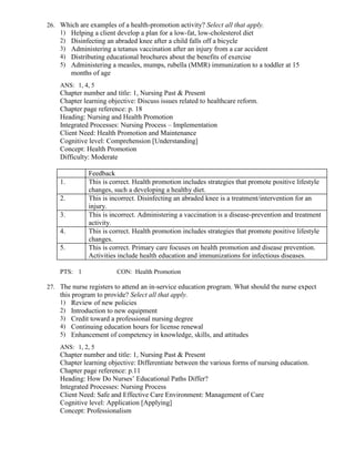 26. Which are examples of a health-promotion activity? Select all that apply.
1) Helping a client develop a plan for a low-fat, low-cholesterol diet
2) Disinfecting an abraded knee after a child falls off a bicycle
3) Administering a tetanus vaccination after an injury from a car accident
4) Distributing educational brochures about the benefits of exercise
5) Administering a measles, mumps, rubella (MMR) immunization to a toddler at 15
months of age
ANS: 1, 4, 5
Chapter number and title: 1, Nursing Past & Present
Chapter learning objective: Discuss issues related to healthcare reform.
Chapter page reference: p. 18
Heading: Nursing and Health Promotion
Integrated Processes: Nursing Process – Implementation
Client Need: Health Promotion and Maintenance
Cognitive level: Comprehension [Understanding]
Concept: Health Promotion
Difficulty: Moderate
Feedback
1. This is correct. Health promotion includes strategies that promote positive lifestyle
changes, such a developing a healthy diet.
2. This is incorrect. Disinfecting an abraded knee is a treatment/intervention for an
injury.
3. This is incorrect. Administering a vaccination is a disease-prevention and treatment
activity.
4. This is correct. Health promotion includes strategies that promote positive lifestyle
changes.
5. This is correct. Primary care focuses on health promotion and disease prevention.
Activities include health education and immunizations for infectious diseases.
PTS: 1 CON: Health Promotion
27. The nurse registers to attend an in-service education program. What should the nurse expect
this program to provide? Select all that apply.
1) Review of new policies
2) Introduction to new equipment
3) Credit toward a professional nursing degree
4) Continuing education hours for license renewal
5) Enhancement of competency in knowledge, skills, and attitudes
ANS: 1, 2, 5
Chapter number and title: 1, Nursing Past & Present
Chapter learning objective: Differentiate between the various forms of nursing education.
Chapter page reference: p.11
Heading: How Do Nurses’ Educational Paths Differ?
Integrated Processes: Nursing Process
Client Need: Safe and Effective Care Environment: Management of Care
Cognitive level: Application [Applying]
Concept: Professionalism
 