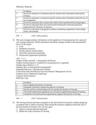 Difficulty: Moderate
Feedback
1. In-service education is institution specific and provides information about policy
changes.
2. In-service education is institution specific and provides information about the use of
new equipment.
3. In-service education does not provide credit toward a professional nursing degree.
4. In-service education does not count toward meeting the continuing education
requirement for licensure or renewal.
5. In-service education is designed to enhance continuing competence in knowledge,
skills, and attitudes.
PTS: 1 CON: Professionalism
28. The nurse manager prepares information on the regulations of nursing practice for a group of
new nursing employees. Which information should the manager include in this presentation?
Select all that apply.
1) Laws
2) Standards of practice
3) Facility policies and procedures
4) The Joint Commission regulations
5) Professional organization guidelines
ANS: 1, 2, 5
Chapter number and title: 1, Nursing Past & Present
Chapter learning objective: Explain how nursing practice is regulated.
Chapter page reference: p. 13
Heading: How Is Nursing Practice Regulated?
Integrated Processes: Teaching and Learning
Client Need: Safe and Effective Care Environment: Management of Care
Cognitive level: Application [Applying]
Concept: Professionalism
Difficulty: Easy
Feedback
1. Laws regulate the practice of nursing
2. Standards of practice regulate the practice of nursing
3. Facility policies and procedures do not regulate the practice of nursing.
4. The Joint Commission regulations are not used to regulate the practice of nursing.
5. Guidelines from professional organizations regulate the practice of nursing
PTS: 1 CON: Professionalism
29. The nursing instructor provides a program on the state board of nursing for students preparing
to graduate from a school of nursing. What should the instructor emphasize about the role of
the state boards of nursing? Select all that apply.
1) Approve nursing education programs
2) Define the scope of practice for nursing
 