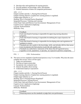 3) Develop rules and regulations for nursing practice
4) Provide guidance on knowledge, skills, and attitudes
5) Publish statements of duties for competent performance
ANS: 1, 2, 3
Chapter number and title: 1, Nursing Past & Present
Chapter learning objective: Explain how nursing practice is regulated.
Chapter page reference: p. 13
Heading: How Is Nursing Practice Regulated?
Integrated Processes: Teaching and Learning
Client Need: Safe and Effective Care Environment: Management of Care
Cognitive level: Application [Applying]
Concept: Professionalism
Difficulty: Easy
Feedback
1. Each state board of nursing is responsible for approving nursing education
programs.
2. Each state board of nursing is responsible for defining the scope of practice for
nursing.
3. Each state board of nursing is responsible for developing rules and regulations for
guidance to nurses.
4. Standards provide a guide to the knowledge, skills, and attitudes (KSAs) that nurses
must incorporate into their practice to provide safe, quality care.
5. Standards are authoritative statements of the duties that all registered nurses,
regardless of role, population, or specialty, are expected to perform competently.
PTS: 1 CON: Professionalism
30. The nurse reviews standards of professional practice every 3 to 4 months. Why does the nurse
complete this review? Select all that apply.
1) Judge own performance
2) Develop an improvement plan
3) Incorporate into evaluation tools
4) Educate the public about nursing
5) Understand employer expectations
ANS: 1, 2, 5
Chapter number and title: 1, Nursing Past & Present
Chapter learning objective: Explain how nursing practice is regulated.
Chapter page reference: p. 13
Heading: How Is Nursing Practice Regulated?
Integrated Processes: Nursing Process
Client Need: Safe and Effective Care Environment: Management of Care
Cognitive level: Application [Applying]
Concept: Professionalism
Difficulty: Moderate
Feedback
1. Practicing nurses use the standards to judge their own performance.
 