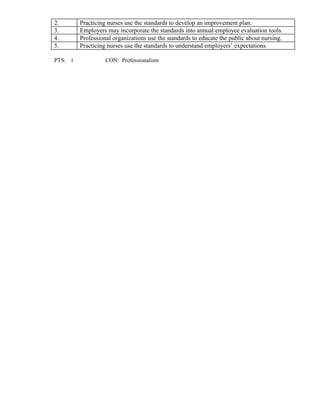 2. Practicing nurses use the standards to develop an improvement plan.
3. Employers may incorporate the standards into annual employee evaluation tools.
4. Professional organizations use the standards to educate the public about nursing.
5. Practicing nurses use the standards to understand employers’ expectations.
PTS: 1 CON: Professionalism
 