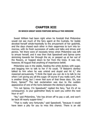 CHAPTER XIII
IN WHICH GREAT GOOD FORTUNE BEFALLS THE HEROINE
Sweet William had been right when he foretold that Philomène
would not see much of the fairy agent at the Cushats, for Isolde
devoted herself whole-heartedly to the amusement of her godchild,
and the days chased each other in their eagerness to turn into to-
morrow, with its fresh succession of walks and talks and drives and
picnics. Yet there were of necessity times when Philomène was left
to amuse herself, and it was then that Speedwell and Spirea came
skimming towards her through the air, or peeped up at her out of
the flowers, or hopped down to her from the trees. It was not,
however, till August that anything of importance befell.
Philomène was in the stable, feeding the white donkey with sugar,
and begging him to talk to her if he could. “If Balaam’s donkey
talked to him when he was unkind and stupid and hit it,” she
reasoned persuasively, “I think the least you can do is to talk to me
when I am giving you all this sugar. Of course if you really can’t, that
is another thing, but I never feel sure of that these days. Oh, you
there, Spirea?” The last exclamation was due to the sudden
appearance of one of the twins between the donkey’s glossy ears.
“I’m not Spirea, I’m Speedwell,” replied the fairy, “but it’s of no
consequence. Is your godmother likely to want you within the next
hour or so?”
“No,” said Philomène, “she has driven off to pay a call, and won’t
be back till nearly supper-time.”
“That is really very fortunate,” said Speedwell, “because it would
have been a pity for you to miss this chance. There is an old
 