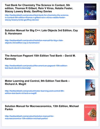 Test Bank for Chemistry The Science in Context, 5th
edition, Thomas R Gilbert, Rein V Kirss, Natalie Foster,
Stacey Lowery Bretz, Geoffrey Davies
http://testbankbell.com/product/test-bank-for-chemistry-the-science-
in-context-5th-edition-thomas-r-gilbert-rein-v-kirss-natalie-foster-
stacey-lowery-bretz-geoffrey-davies/
Solution Manual for Big C++: Late Objects 3rd Edition, Cay
S. Horstmann
http://testbankbell.com/product/solution-manual-for-big-c-late-
objects-3rd-edition-cay-s-horstmann/
The American Pageant 15th Edition Test Bank – David M.
Kennedy
http://testbankbell.com/product/the-american-pageant-15th-edition-
test-bank-david-m-kennedy/
Motor Learning and Control, 9th Edition Test Bank –
Richard A. Magill
http://testbankbell.com/product/motor-learning-and-control-9th-
edition-test-bank-richard-a-magill/
Solution Manual for Macroeconomics, 13th Edition, Michael
Parkin
http://testbankbell.com/product/solution-manual-for-
macroeconomics-13th-edition-michael-parkin/
 