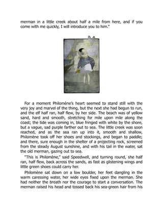 merman in a little creek about half a mile from here, and if you
come with me quickly, I will introduce you to him.”
For a moment Philomène’s heart seemed to stand still with the
very joy and marvel of the thing, but the next she had begun to run,
and the elf half ran, half flew, by her side. The beach was of yellow
sand, hard and smooth, stretching for mile upon mile along the
coast; the tide was coming in, blue fringed with white by the shore,
but a vague, sad purple farther out to sea. The little creek was soon
reached, and as the sea ran up into it, smooth and shallow,
Philomène took off her shoes and stockings, and began to paddle;
and there, sure enough in the shelter of a projecting rock, screened
from the steady August sunshine, and with his tail in the water, sat
the old merman, gazing out to sea.
“This is Philomène,” said Speedwell, and turning round, she half
ran, half flew, back across the sands, as fast as glistening wings and
little green shoes could carry her.
Philomène sat down on a low boulder, her feet dangling in the
warm caressing water, her wide eyes fixed upon the merman. She
had neither the breath nor the courage to start a conversation. The
merman raised his head and tossed back his sea-green hair from his
 