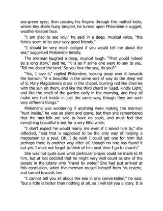 sea-green eyes; then passing his fingers through the matted locks,
where tiny shells hung tangled, he turned upon Philomène a rugged,
weather-beaten face.
“I am glad to see you,” he said in a deep, musical voice, “the
fairies seem to be your very good friends.”
“I should be very much obliged if you would tell me about the
sea,” suggested Philomène timidly.
The merman laughed a deep, musical laugh. “That would indeed
be a long story,” said he, “it is as if some one were to say to you,
‘Tell me about the land.’ So you love the sea, do you?”
“Yes, I love it,” replied Philomène, looking away over it towards
the horizon, “it is beautiful in the same sort of way as the deep red
of S. Mary Magdalene’s dress in the chapel, burning red like cherries
with the sun on them, and like the third chord in ‘Lead, kindly Light,’
and like the smell of the garden early in the morning, and they all
make one hurt inside in just the same way, though they are such
very different things.”
Philomène was wondering if anything were making the merman
“hurt inside,” he was so silent and grave, but then she remembered
that the mer-folk are said to have no souls, and must feel that
everything beautiful is but for a very little while.
“I don’t expect he would marry me even if I asked him to,” she
reflected, “and that is supposed to be the only way of helping a
merperson to a soul. Oh, I do wish I could get one for him! But
perhaps there is another way after all, though no one has found it
out yet. I must not forget to think of him next time I go to church.”
She was not quite sure what particular prayer could be made to fit
him, but at last decided that he might very well count as one of the
people in the Litany who “travel by water.” She had just arrived at
this conclusion, when the merman roused himself from his reverie,
and turned towards her.
“I cannot tell you all about the sea in one conversation,” he said,
“but a little is better than nothing at all, so I will tell you a story. It is
 