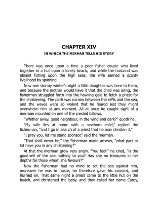 CHAPTER XIV
IN WHICH THE MERMAN TELLS HIS STORY
There was once upon a time a poor fisher couple who lived
together in a hut upon a lonely beach, and while the husband was
absent fishing upon the high seas, the wife earned a scanty
livelihood by spinning.
Now one stormy winter’s night a little daughter was born to them,
and because the mother would have it that the child was ailing, the
fisherman struggled forth into the howling gale to fetch a priest for
the christening. The path was narrow between the cliffs and the sea,
and the waves were so violent that he feared lest they might
overwhelm him at any moment. All at once he caught sight of a
merman mounted on one of the crested billows.
“Whither away, good neighbour, in the wind and dark?” quoth he.
“My wife lies at home with a newborn child,” replied the
fisherman, “and I go in search of a priest that he may christen it.”
“I pray you, let me stand sponsor,” said the merman.
“That shall never be,” the fisherman made answer, “what part or
lot have you in any christening?”
At that the merman grew very angry. “You fool!” he cried, “is the
good-will of the sea nothing to you? Has she no treasures in her
depths for those whom she favours?”
Now the fisherman had no mind to set the sea against him,
moreover he was in haste; he therefore gave his consent, and
hurried on. That same night a priest came to the little hut on the
beach, and christened the baby, and they called her name Carey,
 