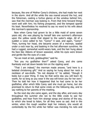 because, like one of Mother Carey’s chickens, she had made her nest
in the storm. And all the while the sea roared around the hut, and
the fisherman, casting a furtive glance at the window behind him,
saw that the merman was looking in. From that time forward things
went well with him; his fishing prospered, and the tempest spared
his boat. Nevertheless he resolved to say no word to his wife about
the merman’s sponsorship.
Now when Carey had grown to be a little maid of some seven
years old, she was playing by herself late one summer’s afternoon
upon the yellow sands that sloped to the water’s edge. All of a
sudden a voice called to her. “Carey!” it said, and again, “Carey!”
Then, turning her head, she became aware of a merman, seated
under a rock near by, and basking in the hot afternoon sunshine. He
had a rugged, somewhat world-weary look, and the hair hung about
his face like ribbons of brown seaweed, while his eyes were brown
and gentle like the eyes of a seal.
“So we meet at last, goddaughter,” said he.
“Are you my godfather then?” asked Carey, and she came
fearlessly and sat down beside him on the rippling sand.
“That I am indeed,” the merman made answer, “and here is a
belated christening gift.” And so saying he hung about her neck a
necklace of sea-shells. “Do not despise it,” he added, “though it
looks but a poor thing. It may be that some day you will learn its
worth, for so long as you wear it the sea will know you for her own.”
Then he told her how it happened that he had come to be her
godfather, after which little Carey said she must go home, but she
promised to return to that same creek on the following day, and to
say nothing to her parents of the meeting.
So the next day she came again, and the day after, and every day
throughout the summer she ran to the little creek to see her
godfather, and hear from him strange songs and stories of the sea,
to which she loved to listen, for all they were so sad. And in the
winter, when the rough weather kept her indoors, she would sit
contentedly by the fire while her father was mending his nets and
 