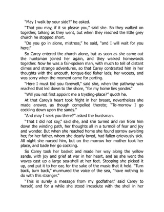 “May I walk by your side?” he asked.
“That you may, if it so please you,” said she. So they walked on
together, talking as they went, but when they reached the little grey
church he stopped short.
“Do you go in alone, mistress,” he said, “and I will wait for you
here.”
So Carey entered the church alone, but as soon as she came out
the huntsman joined her again, and they walked homewards
together. Now he was a fair-spoken man, with much to tell of distant
climes and strange adventures, so that Carey contrasted him in her
thoughts with the uncouth, tongue-tied fisher lads, her wooers, and
was sorry when the moment came for parting.
“Here I must bid you farewell,” said she, when the pathway was
reached that led down to the shore, “for my home lies yonder.”
“Will you not first appoint me a trysting-place?” quoth he.
At that Carey’s heart took fright in her breast, nevertheless she
made answer, as though compelled thereto; “To-morrow I go
cockling down upon the sands.”
“And may I seek you there?” asked the huntsman.
“That I did not say,” said she, and she turned and ran from him
down the winding path, her thoughts all in a turmoil of fear and joy
and wonder. But when she reached home she found sorrow awaiting
her, for her father, whom she dearly loved, had fallen grievously sick.
All night she nursed him, but on the morrow her mother took her
place, and bade her go cockling.
So Carey took her basket and made her way along the yellow
sands, with joy and grief at war in her heart, and as she went the
waves cast up a large sea-shell at her feet. Stooping she picked it
up, and put it to her ear, for the sake of the music that it held. “Turn
back, turn back,” murmured the voice of the sea, “have nothing to
do with this stranger.”
“This is surely a message from my godfather,” said Carey to
herself, and for a while she stood irresolute with the shell in her
 