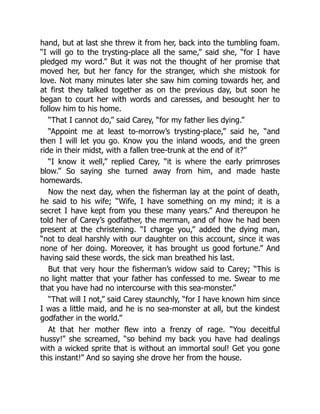 hand, but at last she threw it from her, back into the tumbling foam.
“I will go to the trysting-place all the same,” said she, “for I have
pledged my word.” But it was not the thought of her promise that
moved her, but her fancy for the stranger, which she mistook for
love. Not many minutes later she saw him coming towards her, and
at first they talked together as on the previous day, but soon he
began to court her with words and caresses, and besought her to
follow him to his home.
“That I cannot do,” said Carey, “for my father lies dying.”
“Appoint me at least to-morrow’s trysting-place,” said he, “and
then I will let you go. Know you the inland woods, and the green
ride in their midst, with a fallen tree-trunk at the end of it?”
“I know it well,” replied Carey, “it is where the early primroses
blow.” So saying she turned away from him, and made haste
homewards.
Now the next day, when the fisherman lay at the point of death,
he said to his wife; “Wife, I have something on my mind; it is a
secret I have kept from you these many years.” And thereupon he
told her of Carey’s godfather, the merman, and of how he had been
present at the christening. “I charge you,” added the dying man,
“not to deal harshly with our daughter on this account, since it was
none of her doing. Moreover, it has brought us good fortune.” And
having said these words, the sick man breathed his last.
But that very hour the fisherman’s widow said to Carey; “This is
no light matter that your father has confessed to me. Swear to me
that you have had no intercourse with this sea-monster.”
“That will I not,” said Carey staunchly, “for I have known him since
I was a little maid, and he is no sea-monster at all, but the kindest
godfather in the world.”
At that her mother flew into a frenzy of rage. “You deceitful
hussy!” she screamed, “so behind my back you have had dealings
with a wicked sprite that is without an immortal soul! Get you gone
this instant!” And so saying she drove her from the house.
 