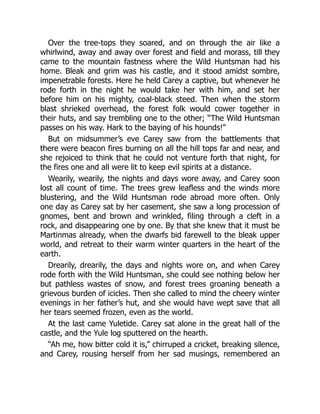 Over the tree-tops they soared, and on through the air like a
whirlwind, away and away over forest and field and morass, till they
came to the mountain fastness where the Wild Huntsman had his
home. Bleak and grim was his castle, and it stood amidst sombre,
impenetrable forests. Here he held Carey a captive, but whenever he
rode forth in the night he would take her with him, and set her
before him on his mighty, coal-black steed. Then when the storm
blast shrieked overhead, the forest folk would cower together in
their huts, and say trembling one to the other; “The Wild Huntsman
passes on his way. Hark to the baying of his hounds!”
But on midsummer’s eve Carey saw from the battlements that
there were beacon fires burning on all the hill tops far and near, and
she rejoiced to think that he could not venture forth that night, for
the fires one and all were lit to keep evil spirits at a distance.
Wearily, wearily, the nights and days wore away, and Carey soon
lost all count of time. The trees grew leafless and the winds more
blustering, and the Wild Huntsman rode abroad more often. Only
one day as Carey sat by her casement, she saw a long procession of
gnomes, bent and brown and wrinkled, filing through a cleft in a
rock, and disappearing one by one. By that she knew that it must be
Martinmas already, when the dwarfs bid farewell to the bleak upper
world, and retreat to their warm winter quarters in the heart of the
earth.
Drearily, drearily, the days and nights wore on, and when Carey
rode forth with the Wild Huntsman, she could see nothing below her
but pathless wastes of snow, and forest trees groaning beneath a
grievous burden of icicles. Then she called to mind the cheery winter
evenings in her father’s hut, and she would have wept save that all
her tears seemed frozen, even as the world.
At the last came Yuletide. Carey sat alone in the great hall of the
castle, and the Yule log sputtered on the hearth.
“Ah me, how bitter cold it is,” chirruped a cricket, breaking silence,
and Carey, rousing herself from her sad musings, remembered an
 