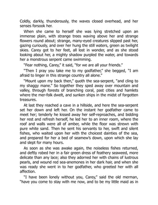 Coldly, darkly, thunderously, the waves closed overhead, and her
senses forsook her.
When she came to herself she was lying stretched upon an
immense plain, with strange trees waving above her and strange
flowers round about; strange, many-eyed creatures slipped past her,
gazing curiously, and over her hung the still waters, green as twilight
skies. Carey got to her feet, all lost in wonder, and as she stood
looking about her, a mighty shadow purpled the water, and towards
her a monstrous serpent came swimming.
“Fear nothing, Carey,” it said, “for we are all your friends.”
“Then I pray you take me to my godfather,” she begged, “I am
afraid to linger in this strange country all alone.”
“Mount upon my back then,” quoth the sea-serpent, “and cling to
my shaggy mane.” So together they sped away over mountain and
valley, through forests of branching coral, past cities and hamlets
where the mer-folk dwelt, and sunken ships in the midst of forgotten
treasures.
At last they reached a cave in a hillside, and here the sea-serpent
set her down and left her. On the instant her godfather came to
meet her; tenderly he kissed away her self-reproaches, and bidding
her rest and refresh herself, he led her to an inner room, where the
roof and walls were all of amber, while the floor was strewn with
pure white sand. Then he sent his servants to her, swift and silent
fishes, who waited upon her with the choicest dainties of the sea,
and prepared for her a bed of seamew’s down, upon which she lay
and slept for many hours.
As soon as she was awake again, the noiseless fishes returned,
and deftly robed her in a fair green dress of feathery seaweed, more
delicate than any lace; also they adorned her with chains of lustrous
pearls, and wound red sea-anemones in her dark hair, and when she
was ready she went in to her godfather, who greeted her with all
affection.
“I have been lonely without you, Carey,” said the old merman,
“have you come to stay with me now, and to be my little maid as in
 
