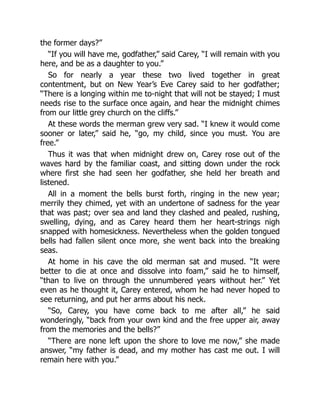 the former days?”
“If you will have me, godfather,” said Carey, “I will remain with you
here, and be as a daughter to you.”
So for nearly a year these two lived together in great
contentment, but on New Year’s Eve Carey said to her godfather;
“There is a longing within me to-night that will not be stayed; I must
needs rise to the surface once again, and hear the midnight chimes
from our little grey church on the cliffs.”
At these words the merman grew very sad. “I knew it would come
sooner or later,” said he, “go, my child, since you must. You are
free.”
Thus it was that when midnight drew on, Carey rose out of the
waves hard by the familiar coast, and sitting down under the rock
where first she had seen her godfather, she held her breath and
listened.
All in a moment the bells burst forth, ringing in the new year;
merrily they chimed, yet with an undertone of sadness for the year
that was past; over sea and land they clashed and pealed, rushing,
swelling, dying, and as Carey heard them her heart-strings nigh
snapped with homesickness. Nevertheless when the golden tongued
bells had fallen silent once more, she went back into the breaking
seas.
At home in his cave the old merman sat and mused. “It were
better to die at once and dissolve into foam,” said he to himself,
“than to live on through the unnumbered years without her.” Yet
even as he thought it, Carey entered, whom he had never hoped to
see returning, and put her arms about his neck.
“So, Carey, you have come back to me after all,” he said
wonderingly, “back from your own kind and the free upper air, away
from the memories and the bells?”
“There are none left upon the shore to love me now,” she made
answer, “my father is dead, and my mother has cast me out. I will
remain here with you.”
 