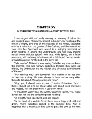 CHAPTER XV
IN WHICH THE TWIN SISTERS TELL A STORY BETWEEN THEM
It was August still, and early evening; an evening of balmy airs
and dappled skies. Philomène, bedded in bracken, lay nestling at the
foot of a mighty pine-tree on the outskirts of the woods, separated
only by a haha from the garden of the Cushats, and the twin fairies
were with her. Speedwell was seated in a swinging hammock of
green tendrils, in among the undergrowth, and was busy making
herself some intricate spider’s web lace, while Spirea, on a fallen
pine-cone, stitched away industriously at a dainty patchwork coverlet
of sweetpea petals for the bed in the dove-cot.
“I do wonder,” Philomène was saying, “whether my merman knew
the merman who was Carey’s godfather. Perhaps they were old
friends, like Godmother and my mother, only of course at the bottom
of the sea.”
“That reminds me,” said Speedwell, “that neither of us has ever
yet told you a story. We seem always to have had so many other
things to talk about. Would you like one now?”
“Why, yes, I should, ever so much,” replied Philomène, “and I
think I should like it to be about water, and about trees and ferns
and mosses, just like these here, if you don’t mind.”
“If it’s a fresh-water story she wants,” observed Spirea, “you might
as well tell her the one about the pixie’s nursling.”
“So I might,” said Speedwell, and she began:—
“In the heart of a certain forest there was a deep pool, still and
green, where waterlilies rocked in the summer time. Now it
happened that a woodcutter had daily to pass this pool as he went
 