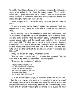 to and fro from his work, and one evening as he came by he heard a
sweet voice calling to him from the water, saying; “Good master
woodcutter, I pray you make me a cradle.” Then, because he was
under the spell of the sweet voice, the woodcutter went home and
sat up all night, making an oaken cradle.
“What are you about?” asked his wife, “why will you not come to
bed?”
“I met a stranger in the forest,” replied her husband, “and she
begged me of my charity to make her a cradle for her newborn
child.”
When morning broke, the woodcutter went back to his work, and
as he passed the pool he set down the cradle upon its mossy bank;
and that same evening when he came by again, he heard the cradle
rocking under water, and the sweet voice called to him a second
time, and said; “Of what use to me is a cradle except I know a
lullaby also? Good master woodcutter, I pray you teach me a lullaby.”
So the woodcutter went home and said to his wife; “Tell me now,
wife, what are the words of the cradle-song which you sing to our
little son?”
“They are but an idle jingle,” returned his wife.
“Tell me them notwithstanding,” persisted her husband, “for the
tune runs in my head, but the words I have forgotten.”
“These are the words then,” said she.
“The hermit has tolled his bell,
And the wizard moon rides high;
Ah me, the bell and the moon!
Bye, bye, little sweeting, bye, bye;
Sing-song; ding-dong;
And so good-night to the moon.”
“It is but a meaningless jingle, as you said,” quoth the woodcutter.
But the next day when he went to his work in the forest, he stood
still among the rushes by the pool, and sang the lullaby aloud; and
that same evening as he came by he heard the cradle rocking under
water, and the sweet voice singing the cradle-song; but as he drew
 
