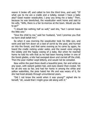 nearer it broke off, and called to him the third time, and said; “Of
what use to me are a cradle and a lullaby, except I have a baby
also? Good master woodcutter, I pray you bring me a baby.” Then,
because he was bewitched, the woodcutter went home and said to
his wife, “Wife, there is a fair to-morrow at the town. Would you like
to go?”
“I should like nothing half so well,” said she, “but I cannot leave
the little one.”
“Give the child to me,” said her husband, “and I promise you that
no harm shall befall him.”
So when it was morning the woodcutter took his little son, and
went and laid him down on a bed of sorrel by the pool, and hurried
on into the forest; and that same evening as he came by again, he
heard the cradle rocking under water, and the sweet voice singing
the lullaby and the happy cooing of a baby. But when he reached
home he told his wife that as he had been hewing timber in one of
the forest glades, a kite had swooped down and carried off the child.
Then the poor mother wept bitterly, and would not be consoled.
Now within the pool there dwelt a beautiful pixie, fair and white as
any swan, with radiant golden hair, and eyes clearer than crystal. Yet
for all she was so fair, and had her home in among the white and
yellow waterlilies, the pixie hated her life and was weary of it, for
she had lived already through unnumbered years.
“Did I not know the world when it was young?” sighed she to
herself, “ah, would that I might grow old along with it.”
 
