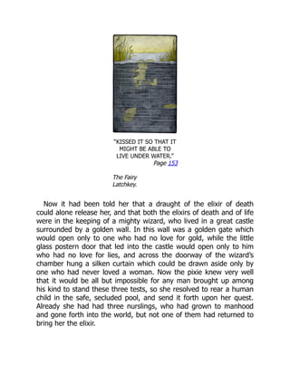 “KISSED IT SO THAT IT
MIGHT BE ABLE TO
LIVE UNDER WATER.”
Page 153
The Fairy
Latchkey.
Now it had been told her that a draught of the elixir of death
could alone release her, and that both the elixirs of death and of life
were in the keeping of a mighty wizard, who lived in a great castle
surrounded by a golden wall. In this wall was a golden gate which
would open only to one who had no love for gold, while the little
glass postern door that led into the castle would open only to him
who had no love for lies, and across the doorway of the wizard’s
chamber hung a silken curtain which could be drawn aside only by
one who had never loved a woman. Now the pixie knew very well
that it would be all but impossible for any man brought up among
his kind to stand these three tests, so she resolved to rear a human
child in the safe, secluded pool, and send it forth upon her quest.
Already she had had three nurslings, who had grown to manhood
and gone forth into the world, but not one of them had returned to
bring her the elixir.
 