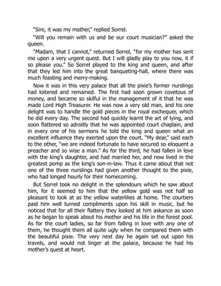 “Sire, it was my mother,” replied Sorrel.
“Will you remain with us and be our court musician?” asked the
queen.
“Madam, that I cannot,” returned Sorrel, “for my mother has sent
me upon a very urgent quest. But I will gladly play to you now, it if
so please you.” So Sorrel played to the king and queen, and after
that they led him into the great banqueting-hall, where there was
much feasting and merry-making.
Now it was in this very palace that all the pixie’s former nurslings
had loitered and remained. The first had soon grown covetous of
money, and became so skilful in the management of it that he was
made Lord High Treasurer. He was now a very old man, and his one
delight was to handle the gold pieces in the royal exchequer, which
he did every day. The second had quickly learnt the art of lying, and
soon flattered so adroitly that he was appointed court chaplain, and
in every one of his sermons he told the king and queen what an
excellent influence they exerted upon the court. “My dear,” said each
to the other, “we are indeed fortunate to have secured so eloquent a
preacher and so wise a man.” As for the third, he had fallen in love
with the king’s daughter, and had married her, and now lived in the
greatest pomp as the king’s son-in-law. Thus it came about that not
one of the three nurslings had given another thought to the pixie,
who had longed hourly for their homecoming.
But Sorrel took no delight in the splendours which he saw about
him, for it seemed to him that the yellow gold was not half so
pleasant to look at as the yellow waterlilies at home. The courtiers
paid him well turned compliments upon his skill in music, but he
noticed that for all their flattery they looked at him askance as soon
as he began to speak about his mother and his life in the forest pool.
As for the court ladies, so far from falling in love with any one of
them, he thought them all quite ugly when he compared them with
the beautiful pixie. The very next day he again set out upon his
travels, and would not linger at the palace, because he had his
mother’s quest at heart.
 