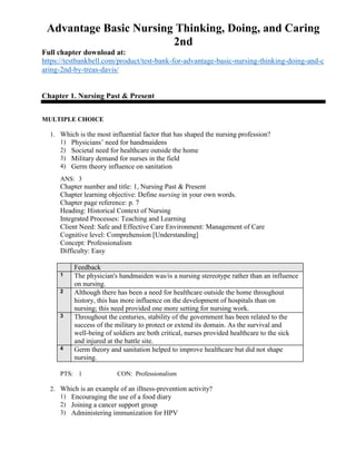 Advantage Basic Nursing Thinking, Doing, and Caring
2nd
Full chapter download at:
https://testbankbell.com/product/test-bank-for-advantage-basic-nursing-thinking-doing-and-c
aring-2nd-by-treas-davis/
Chapter 1. Nursing Past & Present
MULTIPLE CHOICE
1. Which is the most influential factor that has shaped the nursing profession?
1) Physicians’ need for handmaidens
2) Societal need for healthcare outside the home
3) Military demand for nurses in the field
4) Germ theory influence on sanitation
ANS: 3
Chapter number and title: 1, Nursing Past & Present
Chapter learning objective: Define nursing in your own words.
Chapter page reference: p. 7
Heading: Historical Context of Nursing
Integrated Processes: Teaching and Learning
Client Need: Safe and Effective Care Environment: Management of Care
Cognitive level: Comprehension [Understanding]
Concept: Professionalism
Difficulty: Easy
Feedback
1 The physician's handmaiden was/is a nursing stereotype rather than an influence
on nursing.
2 Although there has been a need for healthcare outside the home throughout
history, this has more influence on the development of hospitals than on
nursing; this need provided one more setting for nursing work.
3 Throughout the centuries, stability of the government has been related to the
success of the military to protect or extend its domain. As the survival and
well-being of soldiers are both critical, nurses provided healthcare to the sick
and injured at the battle site.
4 Germ theory and sanitation helped to improve healthcare but did not shape
nursing.
PTS: 1 CON: Professionalism
2. Which is an example of an illness-prevention activity?
1) Encouraging the use of a food diary
2) Joining a cancer support group
3) Administering immunization for HPV
 
