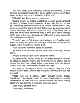 “And now, sister,” said Speedwell, breaking off suddenly, “I have
come to the most difficult part in all my pattern, where one mistake
would spoil the lace, so you had better tell the rest.”
“Willingly,” said Spirea, and she continued:—
“Beyond the city lay another great forest in which Sorrel wandered
all day long without finding a way out. At last night fell, and he was
just wondering whether he would have to seek shelter under a tree,
when he heard the sound of a bell tolling near by, and soon came
upon a hermitage which stood upon the edge of the forest, with a
bare and lonely heath stretching away in front of it. Sorrel knocked
at the door of the hut, whereupon an old hermit at once opened to
him, and greeted him kindly.
“Come in,” said he, “all strangers are welcome here.” And he made
Sorrel sit down, and gave him some rye bread and salt fish for his
supper, with a mug of sour wine to drink.
“Have you come from far?” asked the old man.
“My home is in the forest on the other side of the city,” replied
Sorrel.
“Are you a forester’s son then?” asked the hermit.
“No, good father,” replied Sorrel, and he began telling the old man
all about his beautiful mother and his home, but no sooner had he
uttered the first word about living under water, than the hermit
started to his feet, and trembled all over with rage.
“You must be the son of a witch!” he screamed, “get out of my
house!” And he took Sorrel by the shoulders and thrust him out into
the night.
“These men are a strange race,” thought Sorrel, greatly
bewildered, “I was happier under the water.” And feeling somewhat
disconsolate, he went out upon the waste heath and stood looking
about him. Just then the moon broke through a cloud.
“Good-night,” said the moon.
“Good-night,” said Sorrel.
 