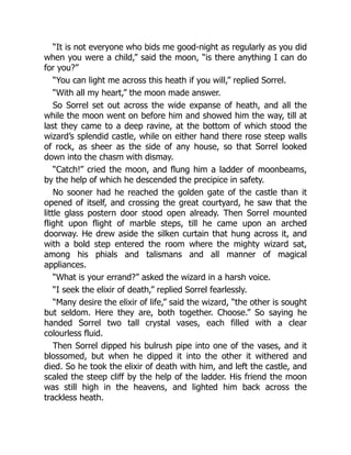 “It is not everyone who bids me good-night as regularly as you did
when you were a child,” said the moon, “is there anything I can do
for you?”
“You can light me across this heath if you will,” replied Sorrel.
“With all my heart,” the moon made answer.
So Sorrel set out across the wide expanse of heath, and all the
while the moon went on before him and showed him the way, till at
last they came to a deep ravine, at the bottom of which stood the
wizard’s splendid castle, while on either hand there rose steep walls
of rock, as sheer as the side of any house, so that Sorrel looked
down into the chasm with dismay.
“Catch!” cried the moon, and flung him a ladder of moonbeams,
by the help of which he descended the precipice in safety.
No sooner had he reached the golden gate of the castle than it
opened of itself, and crossing the great courtyard, he saw that the
little glass postern door stood open already. Then Sorrel mounted
flight upon flight of marble steps, till he came upon an arched
doorway. He drew aside the silken curtain that hung across it, and
with a bold step entered the room where the mighty wizard sat,
among his phials and talismans and all manner of magical
appliances.
“What is your errand?” asked the wizard in a harsh voice.
“I seek the elixir of death,” replied Sorrel fearlessly.
“Many desire the elixir of life,” said the wizard, “the other is sought
but seldom. Here they are, both together. Choose.” So saying he
handed Sorrel two tall crystal vases, each filled with a clear
colourless fluid.
Then Sorrel dipped his bulrush pipe into one of the vases, and it
blossomed, but when he dipped it into the other it withered and
died. So he took the elixir of death with him, and left the castle, and
scaled the steep cliff by the help of the ladder. His friend the moon
was still high in the heavens, and lighted him back across the
trackless heath.
 