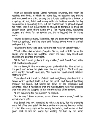 With all possible speed Sorrel hastened onwards, but when he
reached the forest in which his home lay, he became very thirsty,
and wandered to and fro among the thickets seeking for a brook or
a spring. At last, faint and weary with his fruitless search, he lay
down under a spreading tree, but the crystal vase he placed beyond
his reach, lest in his great thirst he should be tempted to drink the
deadly elixir. Soon there came by a fair young pixie, gathering
mosses and ferns for her grotto, and Sorrel begged her for some
water.
“Water is close at hand,” said she, “for we pixies may not stray far
from our springs,” and she went and fetched some water in a shell
and gave it to him.
“But tell me now,” she said, “is there not water in yonder vase?”
“That is the elixir of death,” replied Sorrel, and he told her of his
quest, and as they sat together under the tree, they loved one
another and plighted their troth.
“Only first I must go back to my mother,” said Sorrel, “and after
that I will return to you.”
So she brought him to a mossgrown path which led him at last to
the pool, and when the pixie saw him she rejoiced. “O Sorrel, you
were rightly named,” said she, “for does not wood-sorrel betoken
mother’s joy?”
Then she drank the elixir of death and straightway dissolved into a
brook which gushed forth out of the pool, and flowed babbling
through the forest. But Sorrel sat down by the brookside and
lamented. Now it happened that the woodcutter’s wife was passing
that way, and she stopped to ask him the cause of his sorrow.
“I am mourning for my mother,” he replied.
“As for me, I have mourned a son these twenty years,” said the
woodcutter’s wife.
But Sorrel was not attending to what she said, for his thoughts
were full of his own grief. Yet because he was young, he soon called
to mind the starry eyes of his newly betrothed, and when he had
gone back to her he found her waiting for him by the same
 