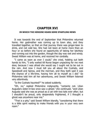 CHAPTER XVI
IN WHICH THE HEROINE HEARS SOME STARTLING NEWS
It was towards the end of September that Philomène returned
home. Her godmother was coming up to town also, and they
travelled together, so that on that journey there was ginger-beer to
drink, and not cold tea. She had not been at home more than an
hour or so before she found an opportunity of taking her latchkey
and running out into the garden, though the day was wet and windy.
Sweet William was at home, and received her cordially.
“I came as soon as ever I could,” she cried, holding out both
hands to him, “I only waited till Nurse began unpacking for me next
door, because I was afraid she would say I ought not to be out in
the rain. And now I must tell you all about the Cushats, and
Speedwell and Spirea, and the merman, and they both said it was
the chance of a life-time, having him all to myself as I did.” So
Philomène told him all her adventures, and Sweet William listened
very attentively.
“Is the Cushats haunted?” he asked suddenly.
“Oh, no,” replied Philomène indignantly, “certainly not. Lilian
Augusta’s sister-in-law once saw a ghost,” she continued, “and Lilian
Augusta said she was as proud as a cat with two tails ever after; but
I shouldn’t be proud, only desperately frightened, if I thought a
ghost was anywhere near me.”
“That is a pity,” said Sweet William blandly, “considering that there
is a little spirit waiting to make friends with you in your very own
room.”
 