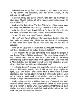 Philomène started up from her toadstool, and went quite white.
“In my room?” she exclaimed, and her breath caught, “in my
bedroom here at home?”
“Sit down, child,” said Sweet William, “and don’t be theatrical, for
pity’s sake. There’s nothing at all to make a commotion about; it’s
only a White Létiche.”
“And what is that, please?” asked Philomène, sitting down again
and trying to steady her voice, though she was still rather pale.
“A White Létiche,” said Sweet William, “is the spirit of a child who
was never christened, and visits, unseen, the rooms of children.”
“Is my Létiche a baby, then?” asked Philomène.
“Oh, no,” said Sweet William, “she was about twelve when she
died, and a very sweet little girl she was too. She won’t even appear
to you unless you want her to, and then only on the 31st of
October.”
“Only on All Souls’ Eve if I want her to,” thought Philomène, “oh,
well then, it isn’t nearly as bad as it sounded at first.”
“I was meaning to tell you something more about the people in
your house,” Sweet William continued, “the same house which, if I
may remind you, you at one time considered so extremely
uninteresting, but you seemed so much upset when I told you it had
a White Létiche, that perhaps you will leave me altogether when I
tell you that there is a white witch living in it too.”
“I certainly shouldn’t be rude and ungrateful enough to leave you,”
returned Philomène stoutly, “and I will try not to get frightened
again, but I am afraid I don’t know what a white witch is either.
Godmother told me lots about fairies, but I think she did not want
me to know a great deal about witches, perhaps because she
thought it might make me nervous when I went to bed.”
“And judging from the exhibition you made of yourself just now,”
retorted Sweet William, “your godmother seems to have proved
herself a woman of sense. Well, you must know that there are black
witches and white witches, and that black witches often turn into
black cats, and white witches into——”
 